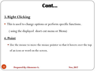 Prepared By:Abenezer A. Nov, 201739
3. Right Clicking
 This is used to change options or perform specific functions.
( using the displayed short-cut menu or Menu)
4. Point
 Use the mouse to move the mouse pointer so that it hovers over the top
of an icon or word on the screen.
Cont…
 