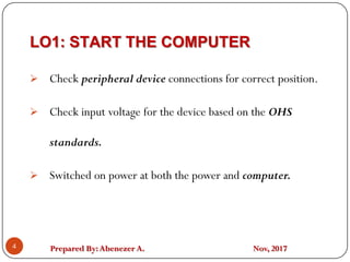 Prepared By:Abenezer A. Nov, 2017
LO1: START THE COMPUTER
4
 Check peripheral device connections for correct position.
 Check input voltage for the device based on the OHS
standards.
 Switched on power at both the power and computer.
 