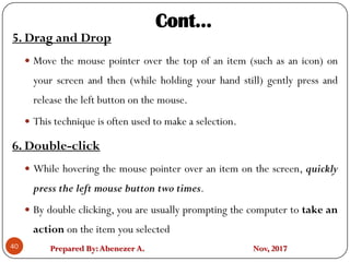 Prepared By:Abenezer A. Nov, 2017
5. Drag and Drop
 Move the mouse pointer over the top of an item (such as an icon) on
your screen and then (while holding your hand still) gently press and
release the left button on the mouse.
 This technique is often used to make a selection.
6. Double-click
 While hovering the mouse pointer over an item on the screen, quickly
press the left mouse button two times.
 By double clicking, you are usually prompting the computer to take an
action on the item you selected
40
Cont…
 