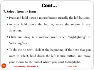Prepared By:Abenezer A. Nov, 2017
7. Select Item or Icon
 Press and hold down a mouse button (usually the left button).
 As you hold down the button, move the mouse in any
direction.
 Click and drag is a method used when “highlighting” or
“selecting” text.
 To do this to text, click at the beginning of the text that you
want to select, hold down the left mouse button, and move
your mouse to the end of where you want to highlight.
41
Cont…
 