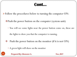 Prepared By:Abenezer A. Nov, 2017
Follow the procedures below to turning the computer ON:
Push the power button on the computer (system unit)
 You will see some lights near the power button come on, these are
the lights to show you that the computer is running.
 Push the power button on the monitor (if it is not ON)
 A green light will show on the monitor
43
Cont…
 