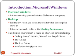 Prepared By:Abenezer A. Nov, 2017
Introduction MicrosoftWindows
45
 MicrosoftWindows
 It is the operating system that is installed on most computers.
 Desktop
 It is the first screen you see on the monitor when the computer
starts up
 It is sometimes referred to as The Desktop Environment.
 The desktop environment is made up of several parts including:
Desktop Icons(Computer , Network and Recycle Bin etc…..)
TheTask Bar
The Start Button
NotificationArea(SystemTry)
 