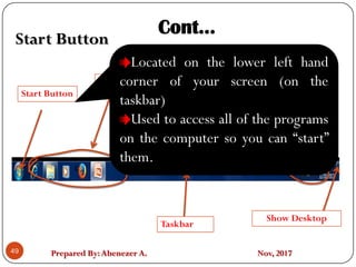 Prepared By:Abenezer A. Nov, 201749
C C
Start Button
Quick Lunch
Taskbar
Notification area or SystemTry
Show Desktop
Cont…
Start Button
Located on the lower left hand
corner of your screen (on the
taskbar)
Used to access all of the programs
on the computer so you can “start”
them.
 