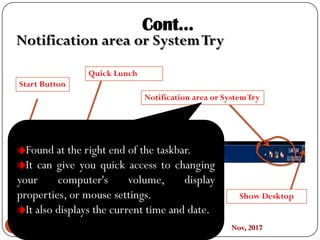 Prepared By:Abenezer A. Nov, 201751
C C
Start Button
Quick Lunch
Taskbar
Notification area or SystemTry
Show Desktop
Cont…
Notification area or SystemTry
Found at the right end of the taskbar.
It can give you quick access to changing
your computer's volume, display
properties, or mouse settings.
It also displays the current time and date.
 