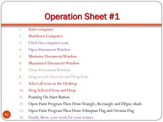 Operation Sheet #1
1. Start computer
2. Shutdown Computer
3. Click On computer icon
4. Open DocumentWindow
5. Minimize DocumentWindow
6. Maximized DocumentWindow
7. Close DocumentWindow
8. Drag recycle bin icon and Drop Icon
9. Select all icon on the Desktop
10. Drag Selected Icon and Drop
11. Pointing On Start Button
12. Open Paint ProgramThen DrawTriangle, Rectangle and Ellipse shade
13. Open Paint ProgramThen Draw Ethiopian Flag and Oromia Flag
14. Finally Show your work for your trainer
62
 