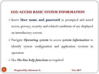 Prepared By:Abenezer A. Nov, 2017
LO2: ACCESS BASIC SYSTEM INFORMATION
64
 Insert User name and password as prompted and noted
access, privacy, security and related conditions of use displayed
on introductory screens
 Navigate Operating system to access system information to
identify system configuration and application versions in
operation
 Use On-line help functions as required
 
