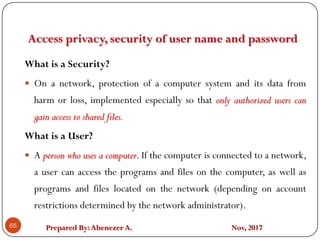 Prepared By:Abenezer A. Nov, 2017
Access privacy, security of user name and password
65
What is a Security?
 On a network, protection of a computer system and its data from
harm or loss, implemented especially so that only authorized users can
gain access to shared files.
What is a User?
 A person who uses a computer. If the computer is connected to a network,
a user can access the programs and files on the computer, as well as
programs and files located on the network (depending on account
restrictions determined by the network administrator).
 