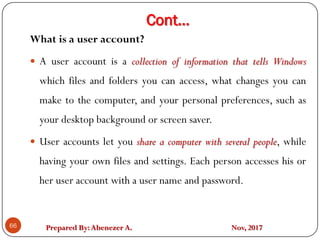 Prepared By:Abenezer A. Nov, 2017
Cont…
66
What is a user account?
 A user account is a collection of information that tells Windows
which files and folders you can access, what changes you can
make to the computer, and your personal preferences, such as
your desktop background or screen saver.
 User accounts let you share a computer with several people, while
having your own files and settings. Each person accesses his or
her user account with a user name and password.
 