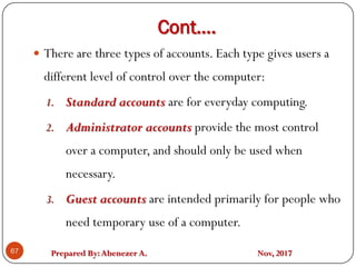 Prepared By:Abenezer A. Nov, 2017
Cont….
67
 There are three types of accounts. Each type gives users a
different level of control over the computer:
1. Standard accounts are for everyday computing.
2. Administrator accounts provide the most control
over a computer, and should only be used when
necessary.
3. Guest accounts are intended primarily for people who
need temporary use of a computer.
 
