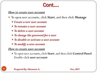 Prepared By:Abenezer A. Nov, 2017
Cont….
68
How to create user account
 To open user accounts, click Start, and then click Manage
 Create a new user account
 To rename a user account
 To delete a user account
 To change the password for a user
 To disable or activate a user account
 To modify a user account
How to create user account
 To open user accounts, click Start, and then click Control Panel.
Double-click user account
 