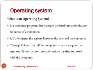 Prepared By:Abenezer A. Nov, 2017
Operating system
69
What is an Operating System?
 Is a computer program that manages the hardware and software
resources of a computer.
 It Co-ordinates the activity between the user and the computer.
 Through OS you can tell the computer to run a program, to
type your letter, and to store and retrieve the data you work
with the computer.
 