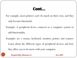 Prepared By:Abenezer A. Nov, 2017
Cont…
7
For example, most printers can't do much on their own, and they
only become functional.
Example: A peripheral device connects to a computer system to
add functionality.
Examples are a mouse, keyboard, monitor, printer and scanner.
Learn about the different types of peripheral devices and how
they allow you to do more with your computer.
 
