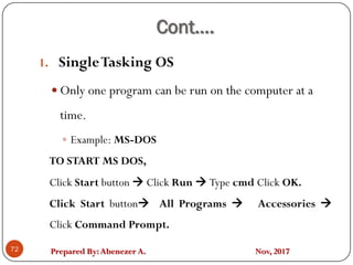 Prepared By:Abenezer A. Nov, 2017
Cont….
72
1. SingleTasking OS
 Only one program can be run on the computer at a
time.
 Example: MS-DOS
TO START MS DOS,
Click Start button  Click Run  Type cmd Click OK.
Click Start button All Programs  Accessories 
Click Command Prompt.
 
