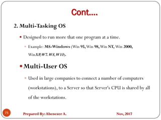 Prepared By:Abenezer A. Nov, 2017
Cont….
75
2. Multi-Tasking OS
 Designed to run more that one program at a time.
 Example: MS-Windows (Win 95,Win 98,Win NT, Win 2000,
WinXP,W7.W8,W10).
Multi-User OS
 Used in large companies to connect a number of computers
(workstations), to a Server so that Server's CPU is shared by all
of the workstations.
 