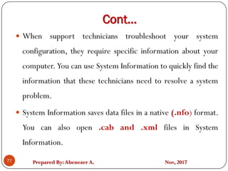 Prepared By:Abenezer A. Nov, 2017
Cont…
77
 When support technicians troubleshoot your system
configuration, they require specific information about your
computer. You can use System Information to quickly find the
information that these technicians need to resolve a system
problem.
 System Information saves data files in a native (.nfo) format.
You can also open .cab and .xml files in System
Information.
 