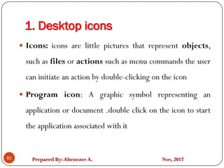 Prepared By:Abenezer A. Nov, 2017
1. Desktop icons
81
 Icons: icons are little pictures that represent objects,
such as files or actions such as menu commands the user
can initiate an action by double-clicking on the icon
 Program icon: A graphic symbol representing an
application or document .double click on the icon to start
the application associated with it
 