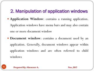 Prepared By:Abenezer A. Nov, 2017
2. Manipulation of application windows
82
 Application Window: contains a running application.
Application windows have menu bars and may also contain
one or more document window
 Document window: contains a document used by an
application. Generally, document windows appear within
application windows and are often referred to child
windows
 