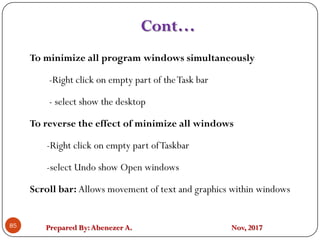 Prepared By:Abenezer A. Nov, 2017
Cont…
85
To minimize all program windows simultaneously
-Right click on empty part of theTask bar
- select show the desktop
To reverse the effect of minimize all windows
-Right click on empty part ofTaskbar
-select Undo show Open windows
Scroll bar: Allows movement of text and graphics within windows
 