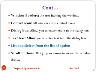 Prepared By:Abenezer A. Nov, 201786
 Window Borders: the area framing the window.
 Control icon: All windows have control icons
 Dialog box: Allow you to enter text in to the dialog box
 Text box:Allow you to enter text in to the dialog box
 List box: Select from the list of option
 Scroll buttons: Drag up or down to move the window
display
Cont…
 