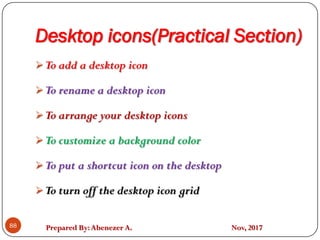 Prepared By:Abenezer A. Nov, 2017
Desktop icons(Practical Section)
88
To add a desktop icon
To rename a desktop icon
To arrange your desktop icons
To customize a background color
To put a shortcut icon on the desktop
To turn off the desktop icon grid
 