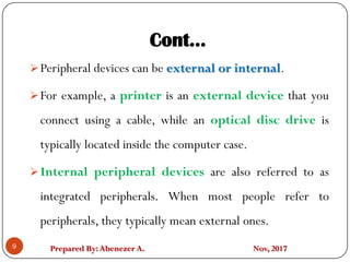 Prepared By:Abenezer A. Nov, 2017
Cont…
9
Peripheral devices can be external or internal.
For example, a printer is an external device that you
connect using a cable, while an optical disc drive is
typically located inside the computer case.
Internal peripheral devices are also referred to as
integrated peripherals. When most people refer to
peripherals, they typically mean external ones.
 