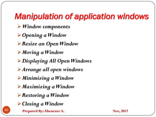 Prepared By:Abenezer A. Nov, 2017
Manipulation of application windows
90
Window components
Opening aWindow
Resize an OpenWindow
Moving aWindow
Displaying All OpenWindows
Arrange all open windows
Minimizing aWindow
Maximizing aWindow
Restoring aWindow
Closing aWindow
 