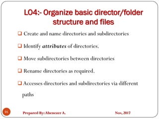 Prepared By:Abenezer A. Nov, 2017
LO4:- Organize basic director/folder
structure and files
91
 Create and name directories and subdirectories
 Identify attributes of directories.
 Move subdirectories between directories
 Rename directories as required.
 Accesses directories and subdirectories via different
paths
 