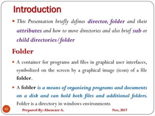 Prepared By:Abenezer A. Nov, 2017
Introduction
92
 This Presentation briefly defines director, folder and their
attributes and how to move directories and also brief sub or
child directories/folder
Folder
 A container for programs and files in graphical user interfaces,
symbolized on the screen by a graphical image (icon) of a file
folder.
 A folder is a means of organizing programs and documents
on a disk and can hold both files and additional folders.
Folder is a directory in windows environments
 