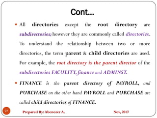 Prepared By:Abenezer A. Nov, 201797
 All directories except the root directory are
subdirectories; however they are commonly called directories.
To understand the relationship between two or more
directories, the term parent & child directories are used.
For example, the root directory is the parent director of the
subdirectories FACULITY,finance and ADMINST.
 FINANCE is the parent directory of PAYROLL, and
PURCHASE on the other hand PAYROLL and PURCHASE are
called child directories of FINANCE.
Cont…
 