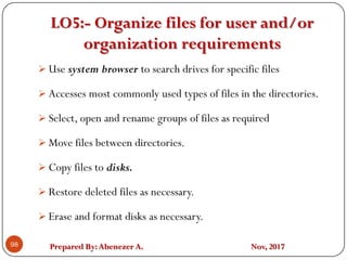 Prepared By:Abenezer A. Nov, 2017
LO5:- Organize files for user and/or
organization requirements
98
 Use system browser to search drives for specific files
 Accesses most commonly used types of files in the directories.
 Select, open and rename groups of files as required
 Move files between directories.
 Copy files to disks.
 Restore deleted files as necessary.
 Erase and format disks as necessary.
 