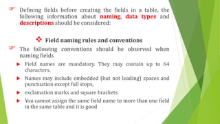  Defining fields before creating the fields in a table, the
following information about naming, data types and
descriptions should be considered:
 Field naming rules and conventions
 The following conventions should be observed when
naming fields
 Field names are mandatory. They may contain up to 64
characters.
 Names may include embedded (but not leading) spaces and
punctuation except full stops,
 exclamation marks and square brackets.
 You cannot assign the same field name to more than one field
in the same table and it is good
 
