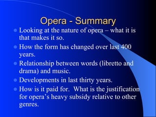 Opera - Summary
l  Looking at the nature of opera – what it is
that makes it so.
l  How the form has changed over last 400
years.
l  Relationship between words (libretto and
drama) and music.
l  Developments in last thirty years.
l  How is it paid for. What is the justification
for opera’s heavy subsidy relative to other
genres.
 