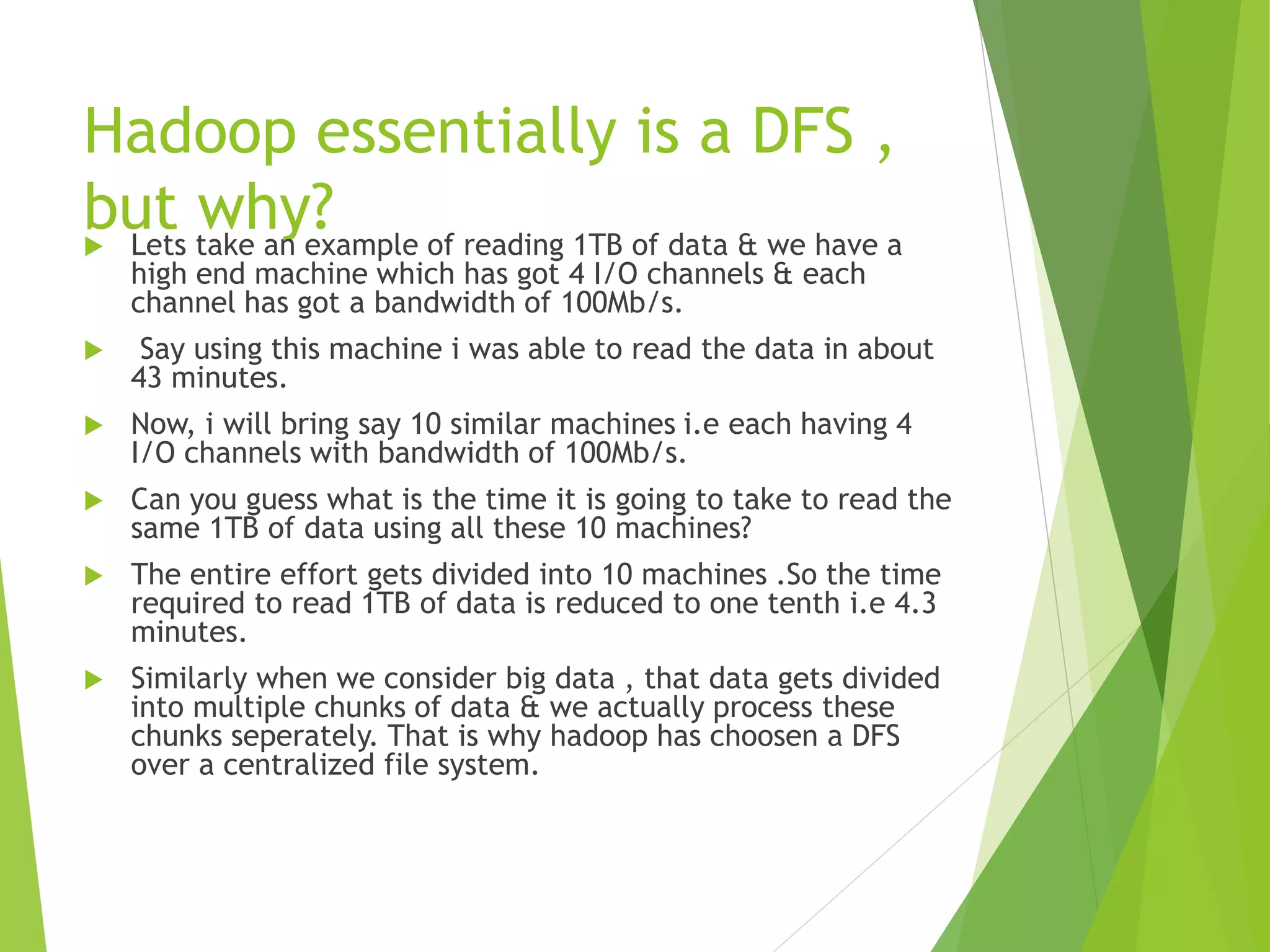 Hadoop essentially is a DFS ,
but why?
 Lets take an example of reading 1TB of data & we have a
high end machine which has got 4 I/O channels & each
channel has got a bandwidth of 100Mb/s.
 Say using this machine i was able to read the data in about
43 minutes.
 Now, i will bring say 10 similar machines i.e each having 4
I/O channels with bandwidth of 100Mb/s.
 Can you guess what is the time it is going to take to read the
same 1TB of data using all these 10 machines?
 The entire effort gets divided into 10 machines .So the time
required to read 1TB of data is reduced to one tenth i.e 4.3
minutes.
 Similarly when we consider big data , that data gets divided
into multiple chunks of data & we actually process these
chunks seperately. That is why hadoop has choosen a DFS
over a centralized file system.
 
