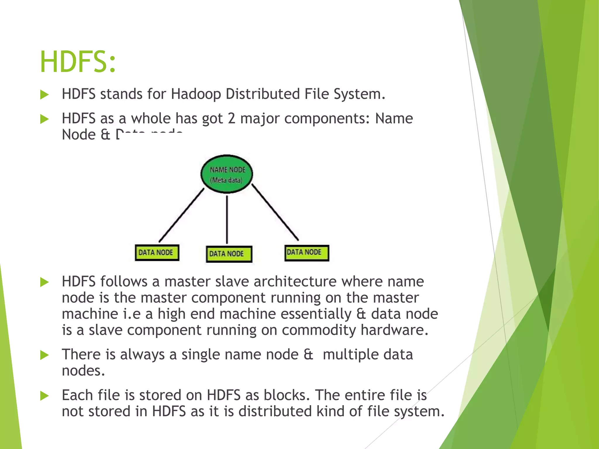 HDFS:
 HDFS stands for Hadoop Distributed File System.
 HDFS as a whole has got 2 major components: Name
Node & Data node.
 HDFS follows a master slave architecture where name
node is the master component running on the master
machine i.e a high end machine essentially & data node
is a slave component running on commodity hardware.
 There is always a single name node & multiple data
nodes.
 Each file is stored on HDFS as blocks. The entire file is
not stored in HDFS as it is distributed kind of file system.
 