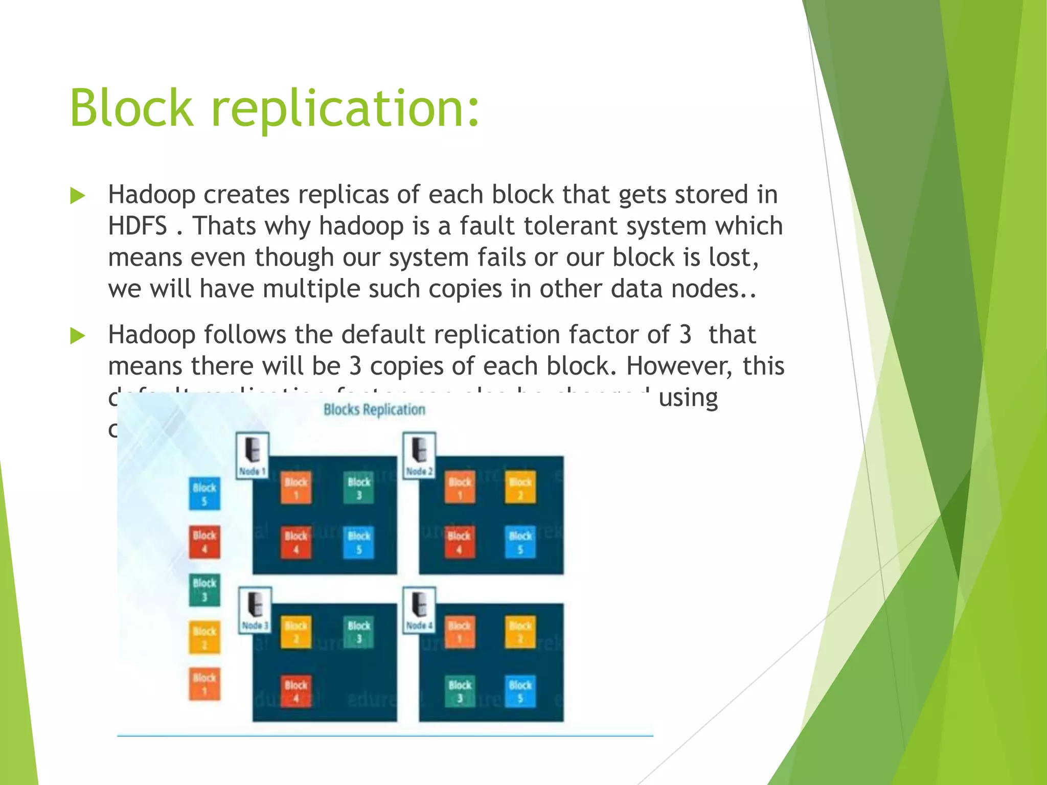 Block replication:
 Hadoop creates replicas of each block that gets stored in
HDFS . Thats why hadoop is a fault tolerant system which
means even though our system fails or our block is lost,
we will have multiple such copies in other data nodes..
 Hadoop follows the default replication factor of 3 that
means there will be 3 copies of each block. However, this
default replication factor can also be changed using
configuration files of hadoop.
 