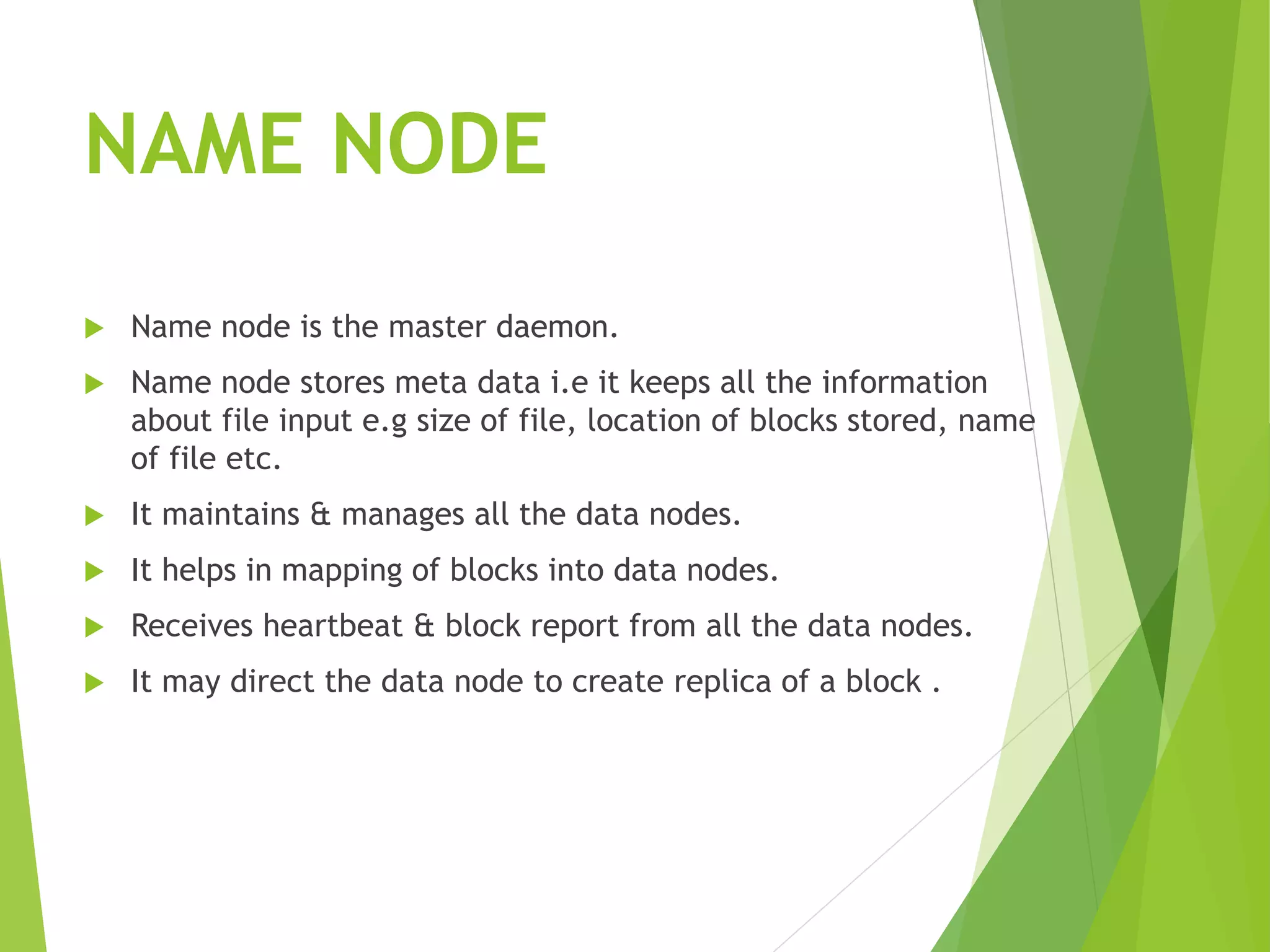 NAME NODE
 Name node is the master daemon.
 Name node stores meta data i.e it keeps all the information
about file input e.g size of file, location of blocks stored, name
of file etc.
 It maintains & manages all the data nodes.
 It helps in mapping of blocks into data nodes.
 Receives heartbeat & block report from all the data nodes.
 It may direct the data node to create replica of a block .
 