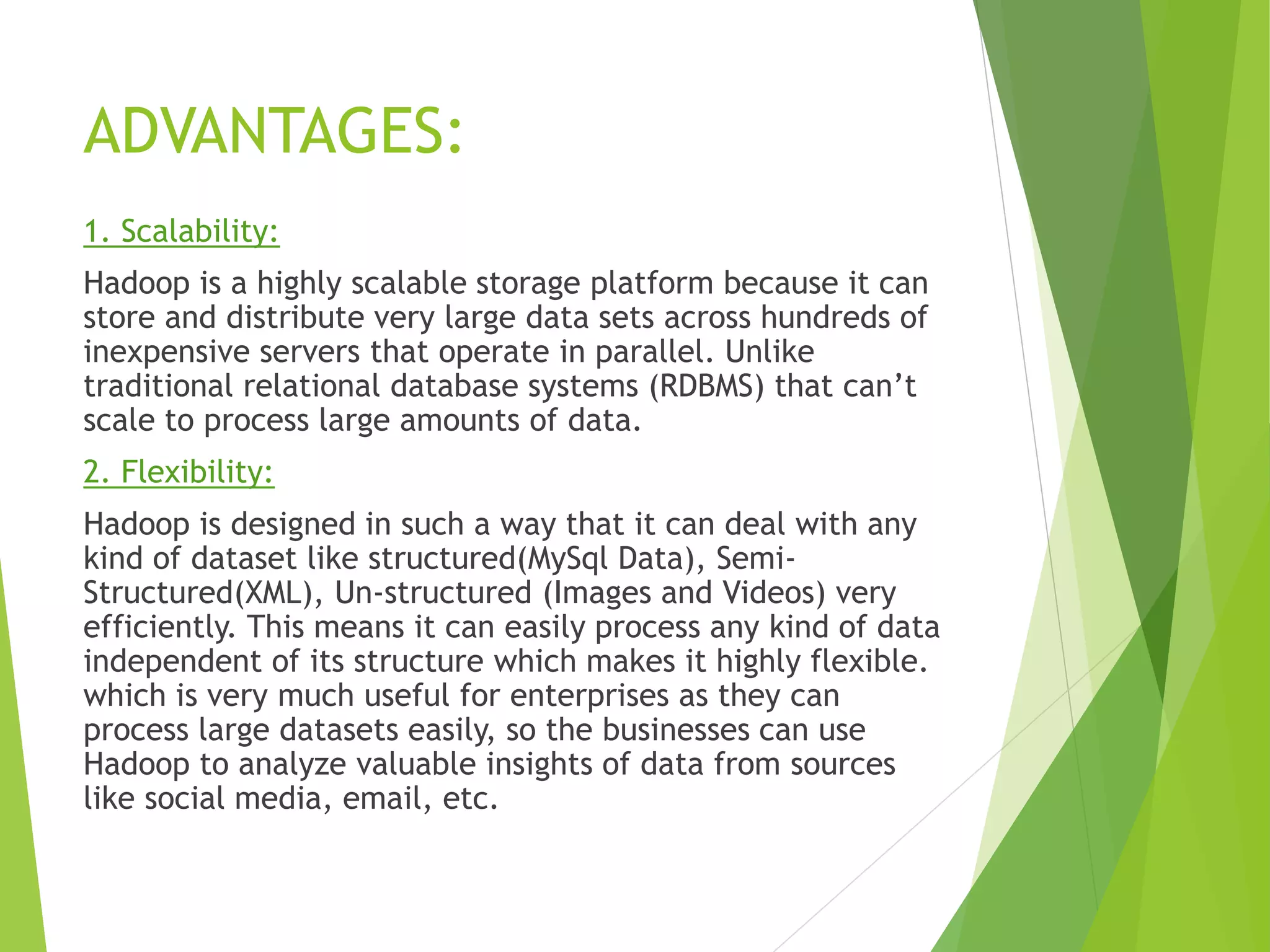 ADVANTAGES:
1. Scalability:
Hadoop is a highly scalable storage platform because it can
store and distribute very large data sets across hundreds of
inexpensive servers that operate in parallel. Unlike
traditional relational database systems (RDBMS) that can’t
scale to process large amounts of data.
2. Flexibility:
Hadoop is designed in such a way that it can deal with any
kind of dataset like structured(MySql Data), Semi-
Structured(XML), Un-structured (Images and Videos) very
efficiently. This means it can easily process any kind of data
independent of its structure which makes it highly flexible.
which is very much useful for enterprises as they can
process large datasets easily, so the businesses can use
Hadoop to analyze valuable insights of data from sources
like social media, email, etc.
 
