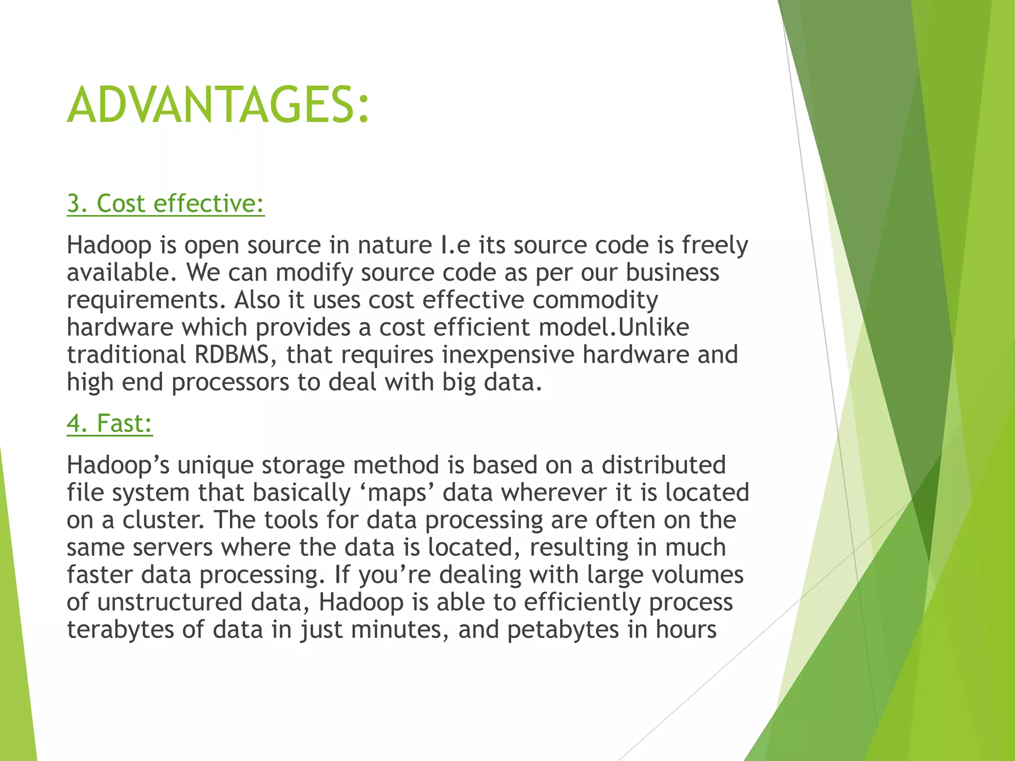 ADVANTAGES:
3. Cost effective:
Hadoop is open source in nature I.e its source code is freely
available. We can modify source code as per our business
requirements. Also it uses cost effective commodity
hardware which provides a cost efficient model.Unlike
traditional RDBMS, that requires inexpensive hardware and
high end processors to deal with big data.
4. Fast:
Hadoop’s unique storage method is based on a distributed
file system that basically ‘maps’ data wherever it is located
on a cluster. The tools for data processing are often on the
same servers where the data is located, resulting in much
faster data processing. If you’re dealing with large volumes
of unstructured data, Hadoop is able to efficiently process
terabytes of data in just minutes, and petabytes in hours
 