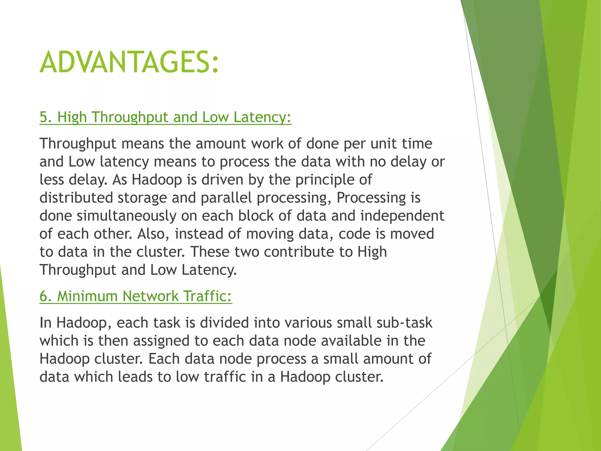 ADVANTAGES:
5. High Throughput and Low Latency:
Throughput means the amount work of done per unit time
and Low latency means to process the data with no delay or
less delay. As Hadoop is driven by the principle of
distributed storage and parallel processing, Processing is
done simultaneously on each block of data and independent
of each other. Also, instead of moving data, code is moved
to data in the cluster. These two contribute to High
Throughput and Low Latency.
6. Minimum Network Traffic:
In Hadoop, each task is divided into various small sub-task
which is then assigned to each data node available in the
Hadoop cluster. Each data node process a small amount of
data which leads to low traffic in a Hadoop cluster.
 