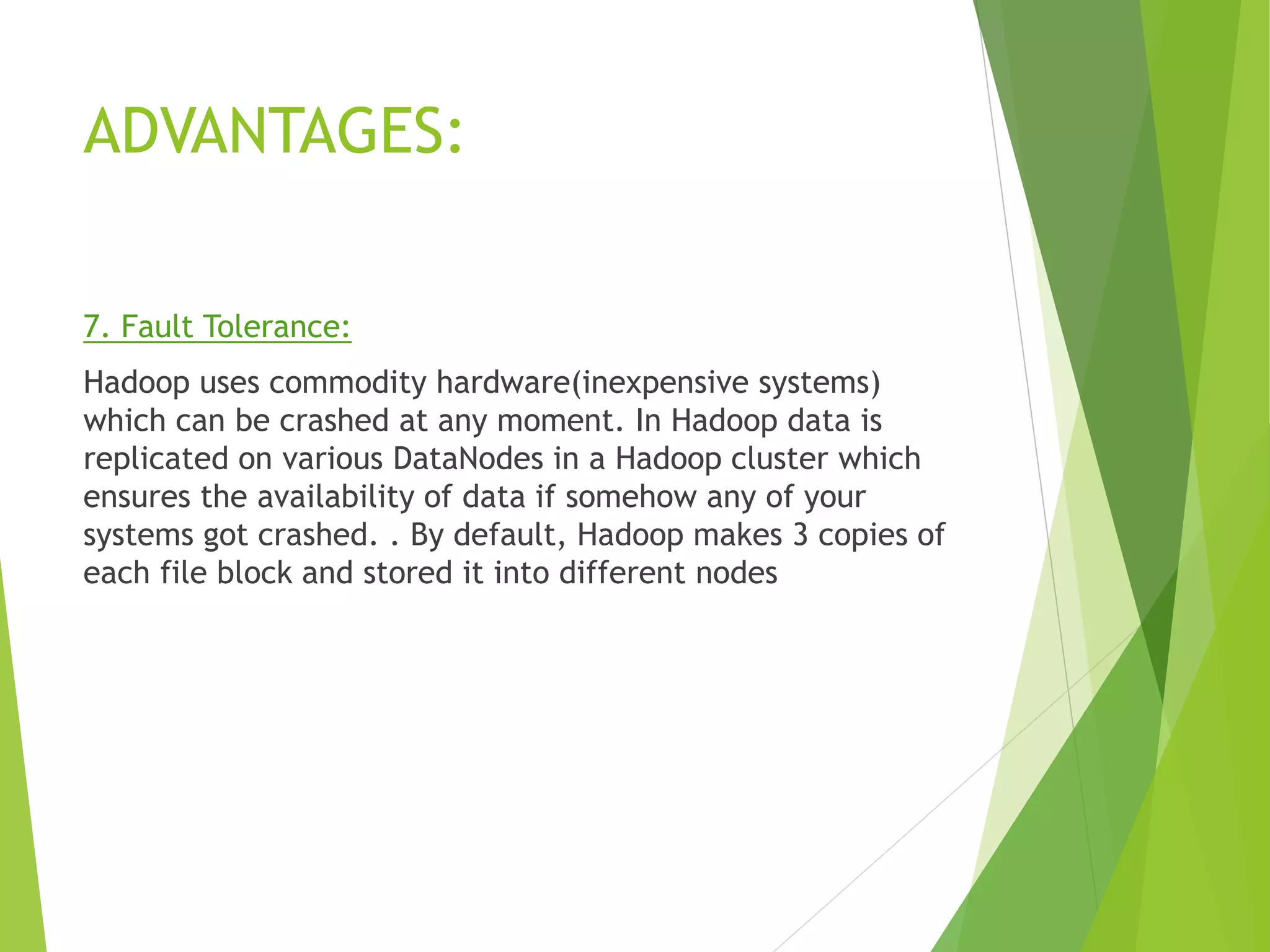 ADVANTAGES:
7. Fault Tolerance:
Hadoop uses commodity hardware(inexpensive systems)
which can be crashed at any moment. In Hadoop data is
replicated on various DataNodes in a Hadoop cluster which
ensures the availability of data if somehow any of your
systems got crashed. . By default, Hadoop makes 3 copies of
each file block and stored it into different nodes
 
