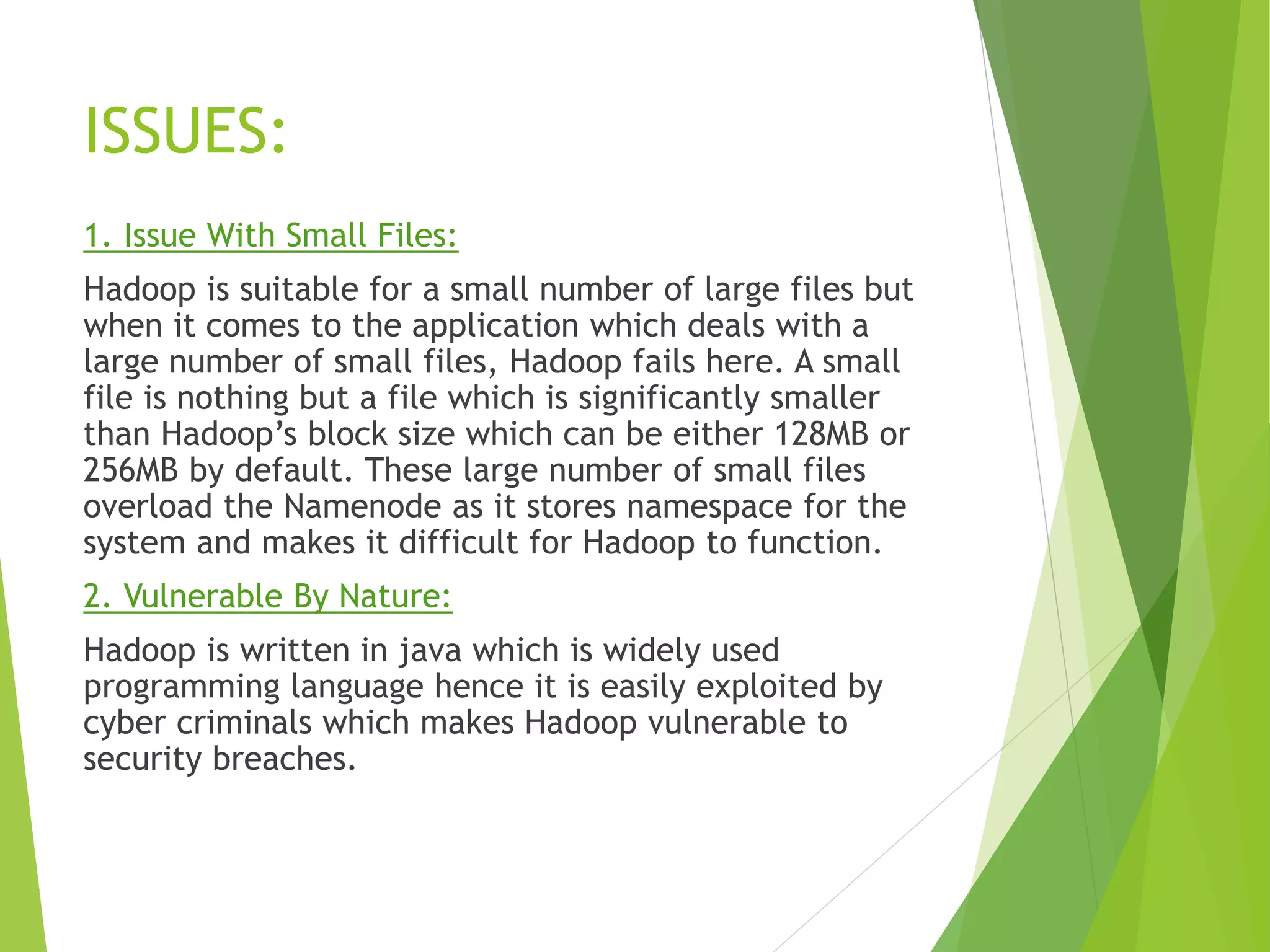 ISSUES:
1. Issue With Small Files:
Hadoop is suitable for a small number of large files but
when it comes to the application which deals with a
large number of small files, Hadoop fails here. A small
file is nothing but a file which is significantly smaller
than Hadoop’s block size which can be either 128MB or
256MB by default. These large number of small files
overload the Namenode as it stores namespace for the
system and makes it difficult for Hadoop to function.
2. Vulnerable By Nature:
Hadoop is written in java which is widely used
programming language hence it is easily exploited by
cyber criminals which makes Hadoop vulnerable to
security breaches.
 