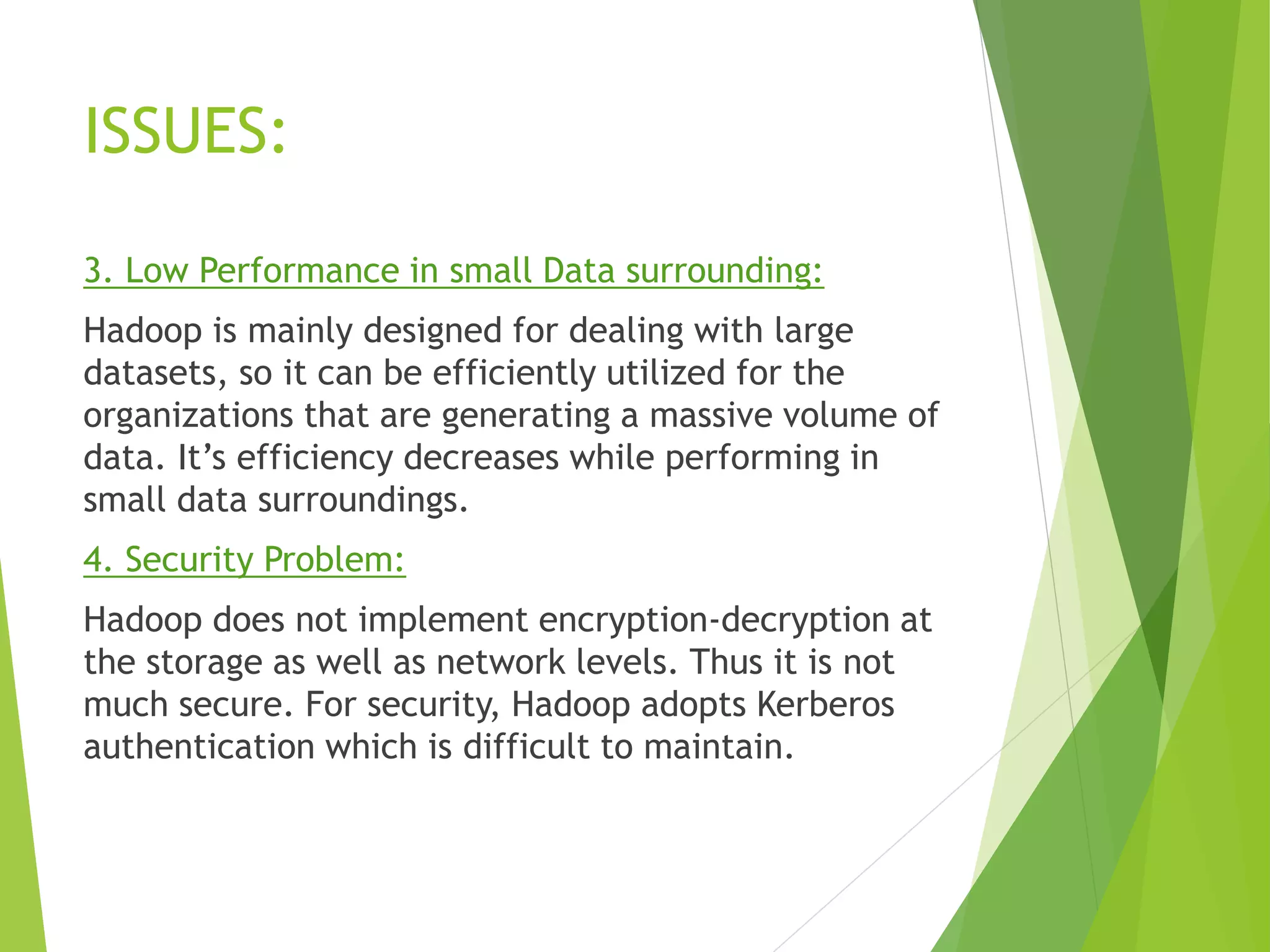 ISSUES:
3. Low Performance in small Data surrounding:
Hadoop is mainly designed for dealing with large
datasets, so it can be efficiently utilized for the
organizations that are generating a massive volume of
data. It’s efficiency decreases while performing in
small data surroundings.
4. Security Problem:
Hadoop does not implement encryption-decryption at
the storage as well as network levels. Thus it is not
much secure. For security, Hadoop adopts Kerberos
authentication which is difficult to maintain.
 