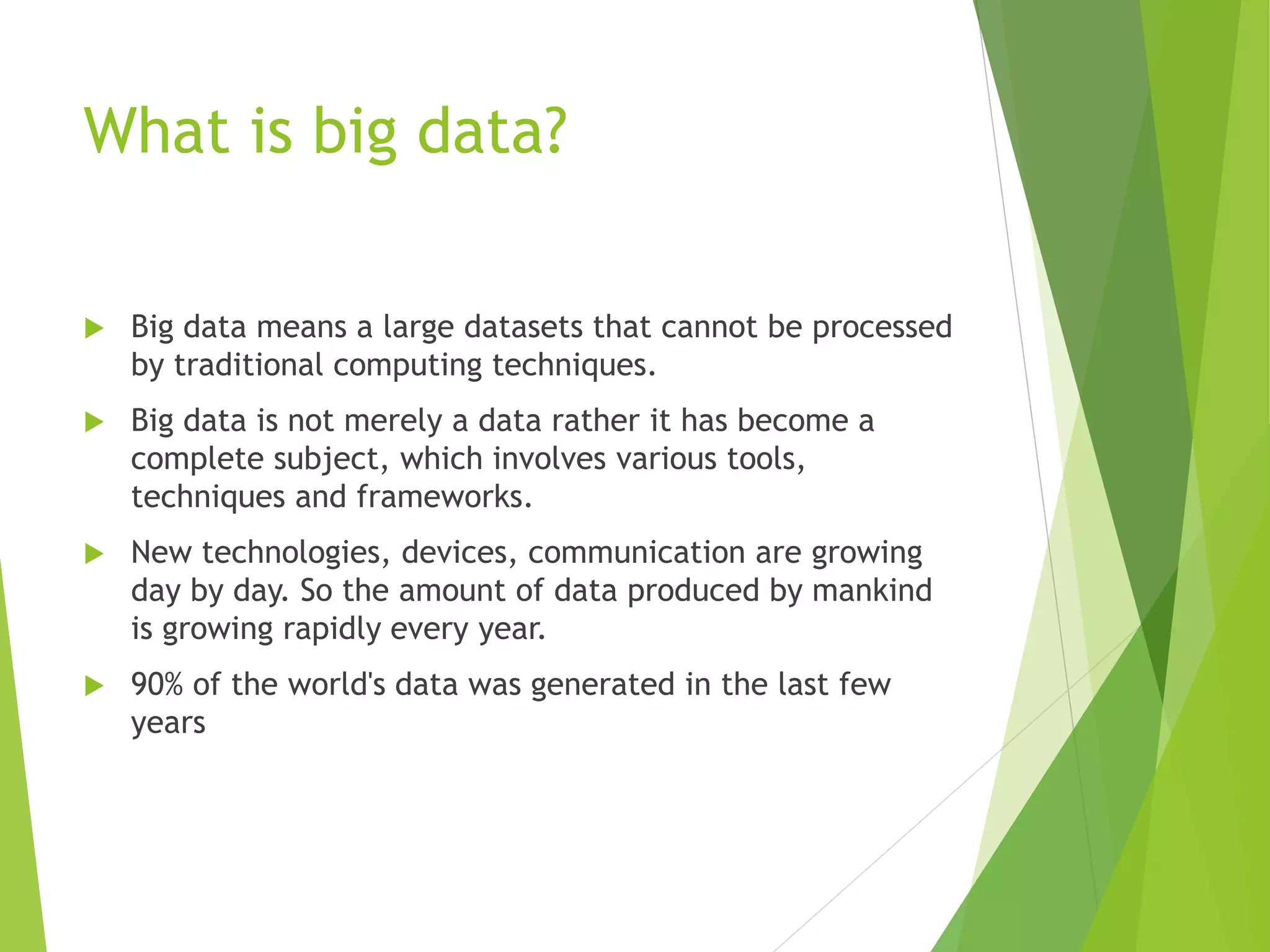 What is big data?
 Big data means a large datasets that cannot be processed
by traditional computing techniques.
 Big data is not merely a data rather it has become a
complete subject, which involves various tools,
techniques and frameworks.
 New technologies, devices, communication are growing
day by day. So the amount of data produced by mankind
is growing rapidly every year.
 90% of the world's data was generated in the last few
years
 