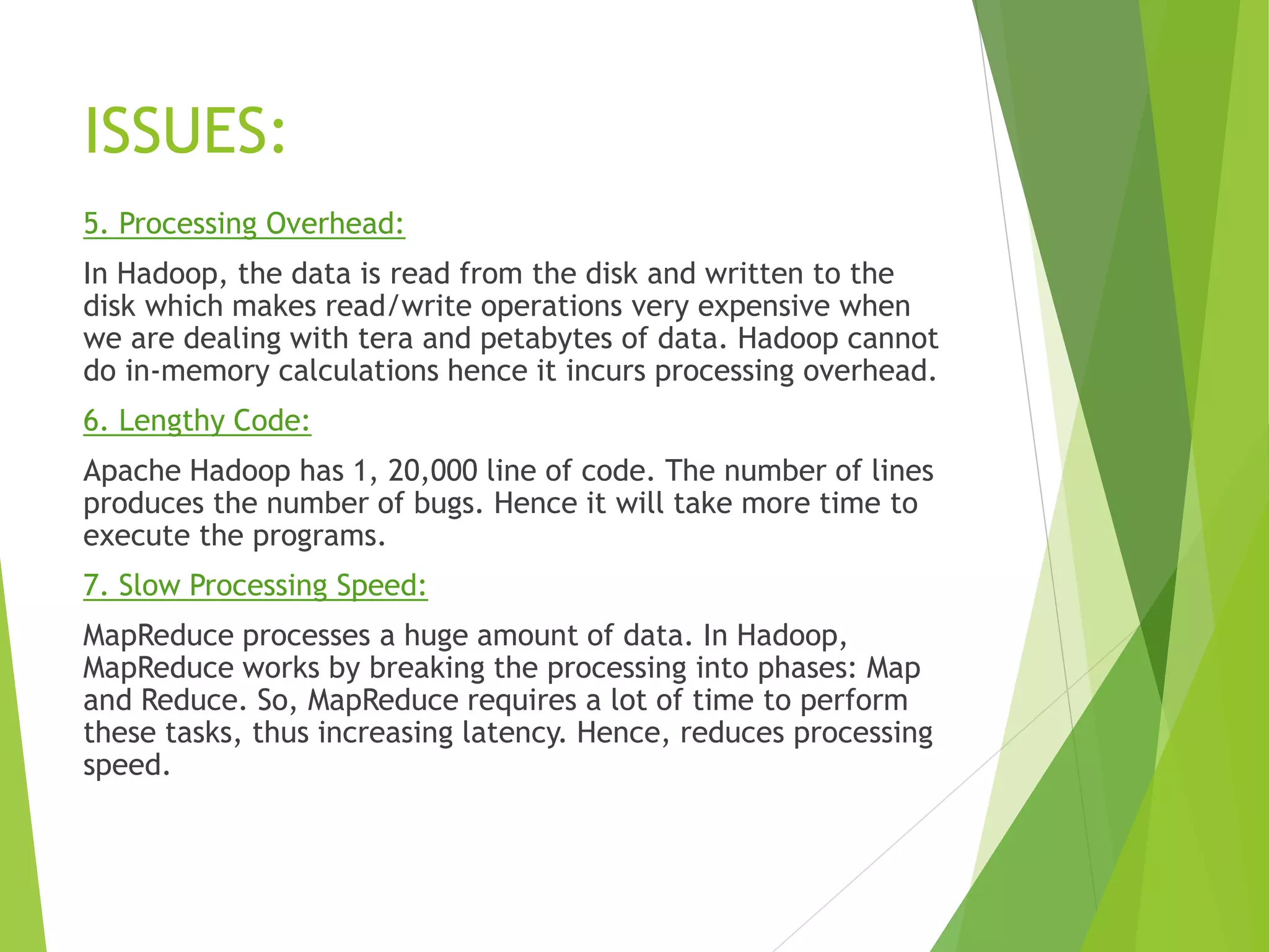 ISSUES:
5. Processing Overhead:
In Hadoop, the data is read from the disk and written to the
disk which makes read/write operations very expensive when
we are dealing with tera and petabytes of data. Hadoop cannot
do in-memory calculations hence it incurs processing overhead.
6. Lengthy Code:
Apache Hadoop has 1, 20,000 line of code. The number of lines
produces the number of bugs. Hence it will take more time to
execute the programs.
7. Slow Processing Speed:
MapReduce processes a huge amount of data. In Hadoop,
MapReduce works by breaking the processing into phases: Map
and Reduce. So, MapReduce requires a lot of time to perform
these tasks, thus increasing latency. Hence, reduces processing
speed.
 