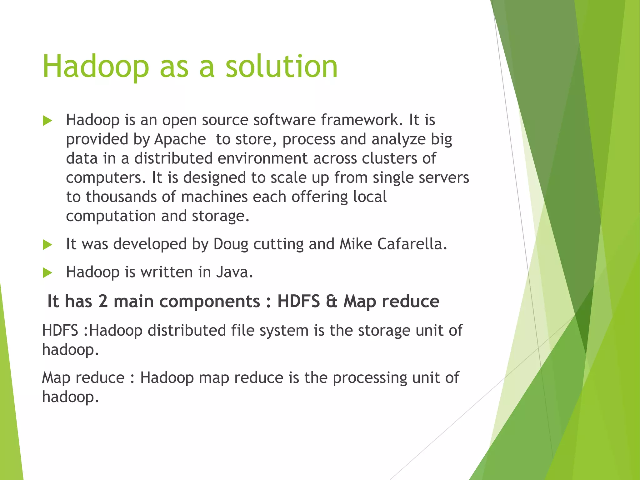 Hadoop as a solution
 Hadoop is an open source software framework. It is
provided by Apache to store, process and analyze big
data in a distributed environment across clusters of
computers. It is designed to scale up from single servers
to thousands of machines each offering local
computation and storage.
 It was developed by Doug cutting and Mike Cafarella.
 Hadoop is written in Java.
It has 2 main components : HDFS & Map reduce
HDFS :Hadoop distributed file system is the storage unit of
hadoop.
Map reduce : Hadoop map reduce is the processing unit of
hadoop.
 
