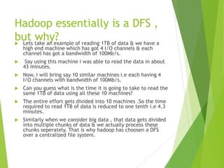 Hadoop essentially is a DFS ,
but why?
 Lets take an example of reading 1TB of data & we have a
high end machine which has got 4 I/O channels & each
channel has got a bandwidth of 100Mb/s.
 Say using this machine i was able to read the data in about
43 minutes.
 Now, i will bring say 10 similar machines i.e each having 4
I/O channels with bandwidth of 100Mb/s.
 Can you guess what is the time it is going to take to read the
same 1TB of data using all these 10 machines?
 The entire effort gets divided into 10 machines .So the time
required to read 1TB of data is reduced to one tenth i.e 4.3
minutes.
 Similarly when we consider big data , that data gets divided
into multiple chunks of data & we actually process these
chunks seperately. That is why hadoop has choosen a DFS
over a centralized file system.
 