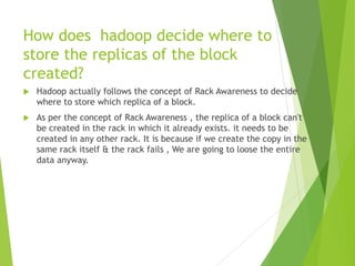 How does hadoop decide where to
store the replicas of the block
created?
 Hadoop actually follows the concept of Rack Awareness to decide
where to store which replica of a block.
 As per the concept of Rack Awareness , the replica of a block can't
be created in the rack in which it already exists. it needs to be
created in any other rack. It is because if we create the copy in the
same rack itself & the rack fails , We are going to loose the entire
data anyway.
 