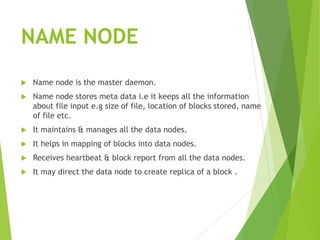 NAME NODE
 Name node is the master daemon.
 Name node stores meta data i.e it keeps all the information
about file input e.g size of file, location of blocks stored, name
of file etc.
 It maintains & manages all the data nodes.
 It helps in mapping of blocks into data nodes.
 Receives heartbeat & block report from all the data nodes.
 It may direct the data node to create replica of a block .
 