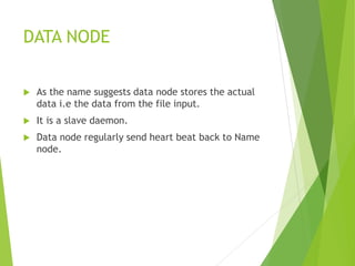 DATA NODE
 As the name suggests data node stores the actual
data i.e the data from the file input.
 It is a slave daemon.
 Data node regularly send heart beat back to Name
node.
 