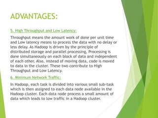 ADVANTAGES:
5. High Throughput and Low Latency:
Throughput means the amount work of done per unit time
and Low latency means to process the data with no delay or
less delay. As Hadoop is driven by the principle of
distributed storage and parallel processing, Processing is
done simultaneously on each block of data and independent
of each other. Also, instead of moving data, code is moved
to data in the cluster. These two contribute to High
Throughput and Low Latency.
6. Minimum Network Traffic:
In Hadoop, each task is divided into various small sub-task
which is then assigned to each data node available in the
Hadoop cluster. Each data node process a small amount of
data which leads to low traffic in a Hadoop cluster.
 